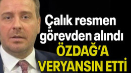 Çalık resmen görevden alındı ÖZDAĞ’A VERYANSIN ETTİ